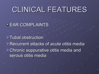CLINICAL FEATURES
 EAR COMPLAINTS

 Tubal obstruction
 Recurrent attacks of acute otitis media
 Chronic suppurative otitis media and
  serous otitis media
 