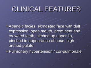 CLINICAL FEATURES

Adenoid facies: elongated face with dull
expression, open mouth, prominent and
crowded teeth, hitched up upper lip,
pinched in appearance of nose, high
arched palate
Pulmonary hypertension / cor-pulmonale
 