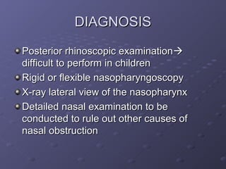 DIAGNOSIS

Posterior rhinoscopic examination
difficult to perform in children
Rigid or flexible nasopharyngoscopy
X-ray lateral view of the nasopharynx
Detailed nasal examination to be
conducted to rule out other causes of
nasal obstruction
 