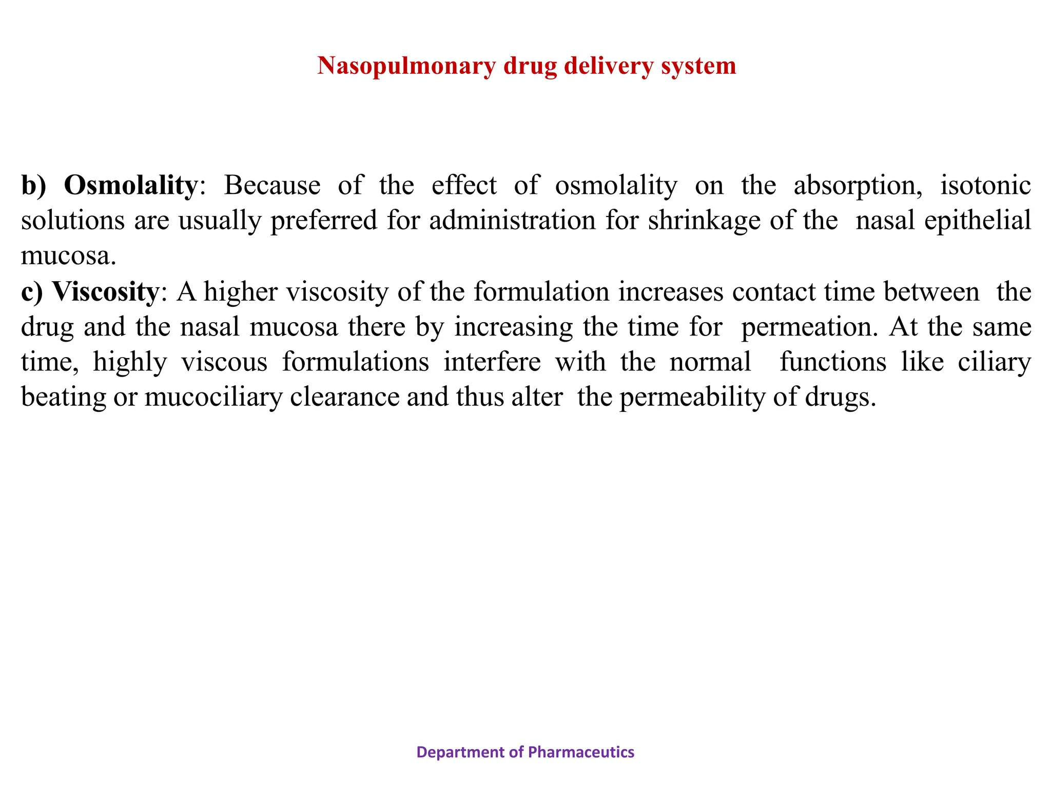 b) Osmolality: Because of the effect of osmolality on the absorption, isotonic
solutions are usually preferred for administration for shrinkage of the nasal epithelial
mucosa.
c) Viscosity: A higher viscosity of the formulation increases contact time between the
drug and the nasal mucosa there by increasing the time for permeation. At the same
time, highly viscous formulations interfere with the normal functions like ciliary
beating or mucociliary clearance and thus alter the permeability of drugs.
Department of Pharmaceutics
Nasopulmonary drug delivery system
 