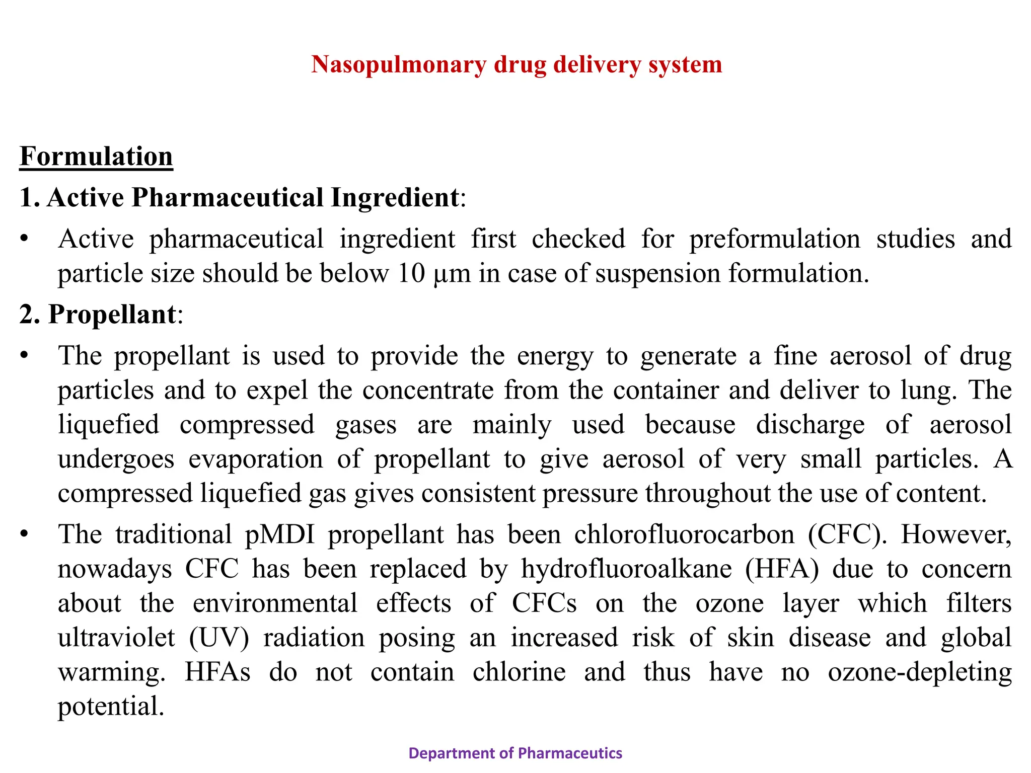 Formulation
1. Active Pharmaceutical Ingredient:
• Active pharmaceutical ingredient first checked for preformulation studies and
particle size should be below 10 µm in case of suspension formulation.
2. Propellant:
• The propellant is used to provide the energy to generate a fine aerosol of drug
particles and to expel the concentrate from the container and deliver to lung. The
liquefied compressed gases are mainly used because discharge of aerosol
undergoes evaporation of propellant to give aerosol of very small particles. A
compressed liquefied gas gives consistent pressure throughout the use of content.
• The traditional pMDI propellant has been chlorofluorocarbon (CFC). However,
nowadays CFC has been replaced by hydrofluoroalkane (HFA) due to concern
about the environmental effects of CFCs on the ozone layer which filters
ultraviolet (UV) radiation posing an increased risk of skin disease and global
warming. HFAs do not contain chlorine and thus have no ozone-depleting
potential.
Department of Pharmaceutics
Nasopulmonary drug delivery system
 
