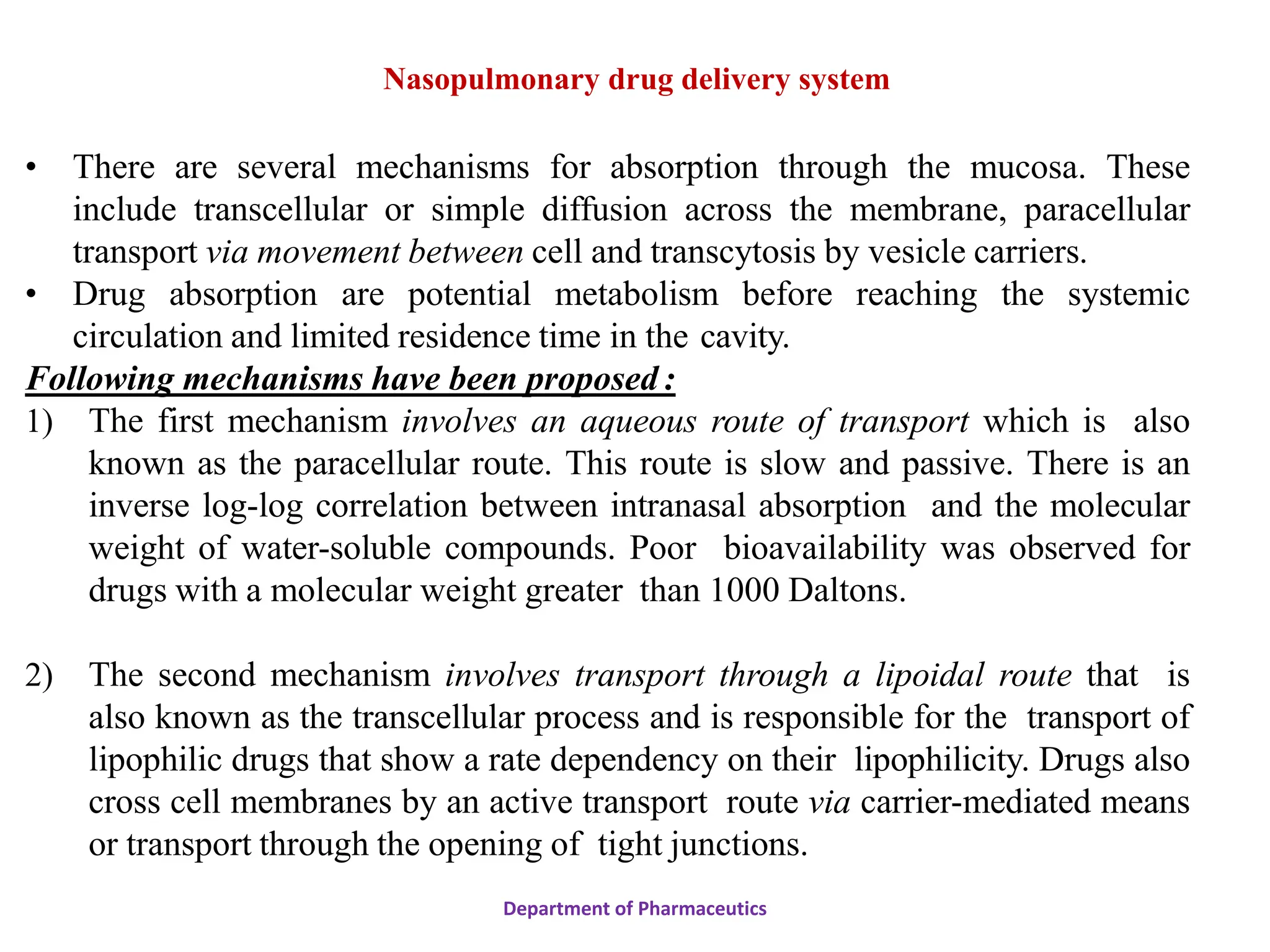 • There are several mechanisms for absorption through the mucosa. These
include transcellular or simple diffusion across the membrane, paracellular
transport via movement between cell and transcytosis by vesicle carriers.
• Drug absorption are potential metabolism before reaching the systemic
circulation and limited residence time in the cavity.
Following mechanisms have been proposed :
1) The first mechanism involves an aqueous route of transport which is also
known as the paracellular route. This route is slow and passive. There is an
inverse log-log correlation between intranasal absorption and the molecular
weight of water-soluble compounds. Poor bioavailability was observed for
drugs with a molecular weight greater than 1000 Daltons.
2) The second mechanism involves transport through a lipoidal route that is
also known as the transcellular process and is responsible for the transport of
lipophilic drugs that show a rate dependency on their lipophilicity. Drugs also
cross cell membranes by an active transport route via carrier-mediated means
or transport through the opening of tight junctions.
Department of Pharmaceutics
Nasopulmonary drug delivery system
 