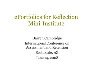 ePortfolios for Reflection Mini-Institute Darren Cambridge International Conference on Assessment and Retention Scottsdale, AZ June 14, 2008 