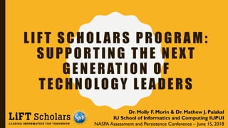 LIFT SCHOL ARS PROGRAM:
SUPPORTING THE NEXT
GENERATION OF
TECHNOLOGY LEADERS
Dr. Molly F. Morin & Dr. Mathew J. Palakal
IU School of Informatics and Computing IUPUI
NASPA Assessment and Persistence Conference – June 15, 2018
 