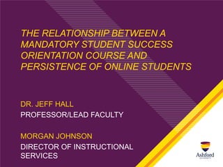 THE RELATIONSHIP BETWEEN A
MANDATORY STUDENT SUCCESS
ORIENTATION COURSE AND
PERSISTENCE OF ONLINE STUDENTS


DR. JEFF HALL
PROFESSOR/LEAD FACULTY

MORGAN JOHNSON
DIRECTOR OF INSTRUCTIONAL
SERVICES
 
