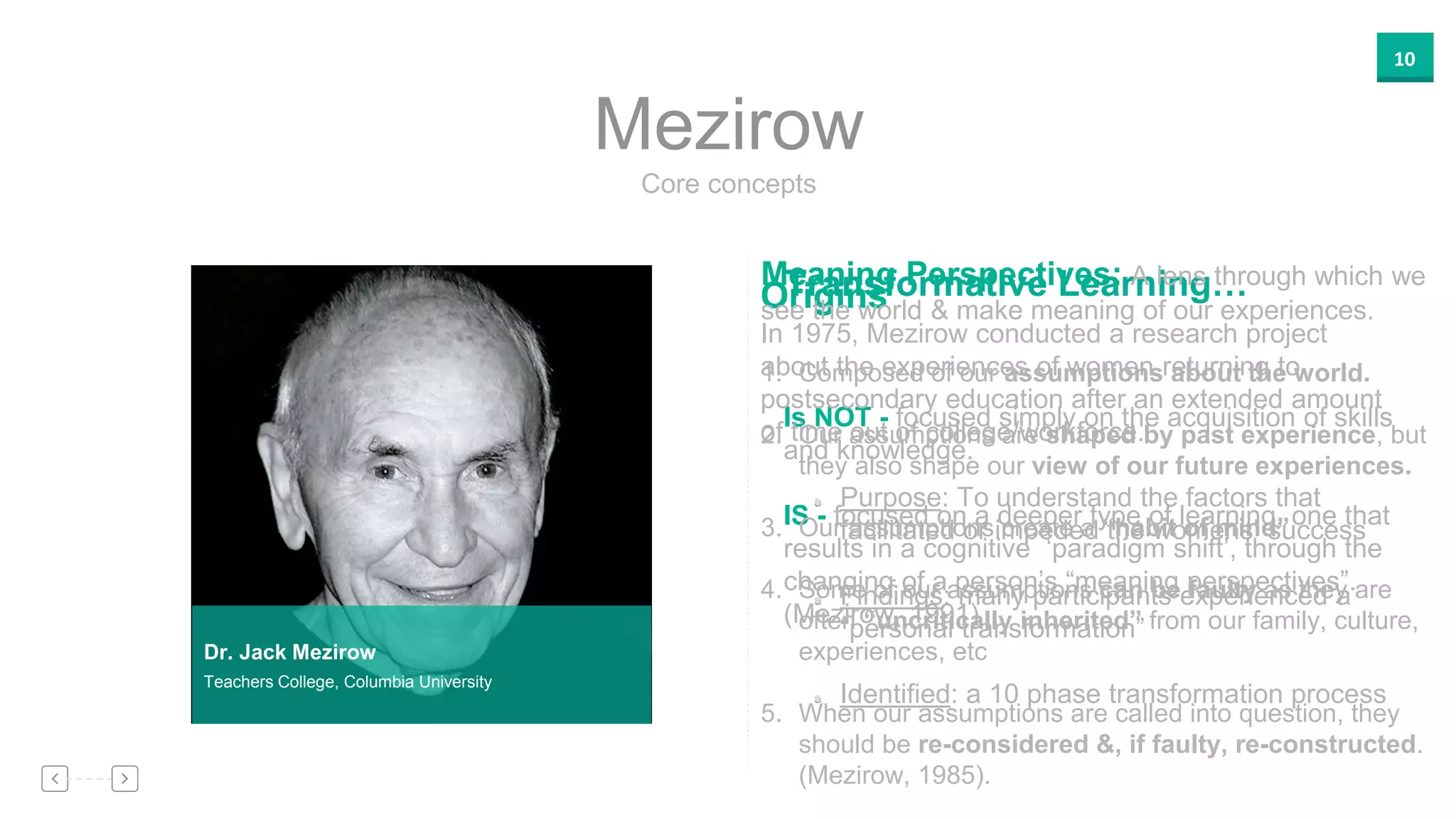 10
Core concepts
Mezirow
Transformative Learning…
Is NOT - focused simply on the acquisition of skills
and knowledge.
IS - focused on a deeper type of learning, one that
results in a cognitive ‘paradigm shift’, through the
changing of a person’s “meaning perspectives”.
(Mezirow, 1991)
Dr. Jack Mezirow
Teachers College, Columbia University
Origins
In 1975, Mezirow conducted a research project
about the experiences of women returning to
postsecondary education after an extended amount
of time out of college/workforce.
Purpose: To understand the factors that
facilitated or impeded the womens’ success
Findings: many participants experienced a
“personal transformation”
Identified: a 10 phase transformation process
Meaning Perspectives: A lens through which we
see the world & make meaning of our experiences.
1. Composed of our assumptions about the world.
2. Our assumptions are shaped by past experience, but
they also shape our view of our future experiences.
3. Our assumptions create a “habit of mind”
4. Some of our assumptions can be faulty as they are
often “uncritically inherited” from our family, culture,
experiences, etc
5. When our assumptions are called into question, they
should be re-considered &, if faulty, re-constructed.
(Mezirow, 1985).
 