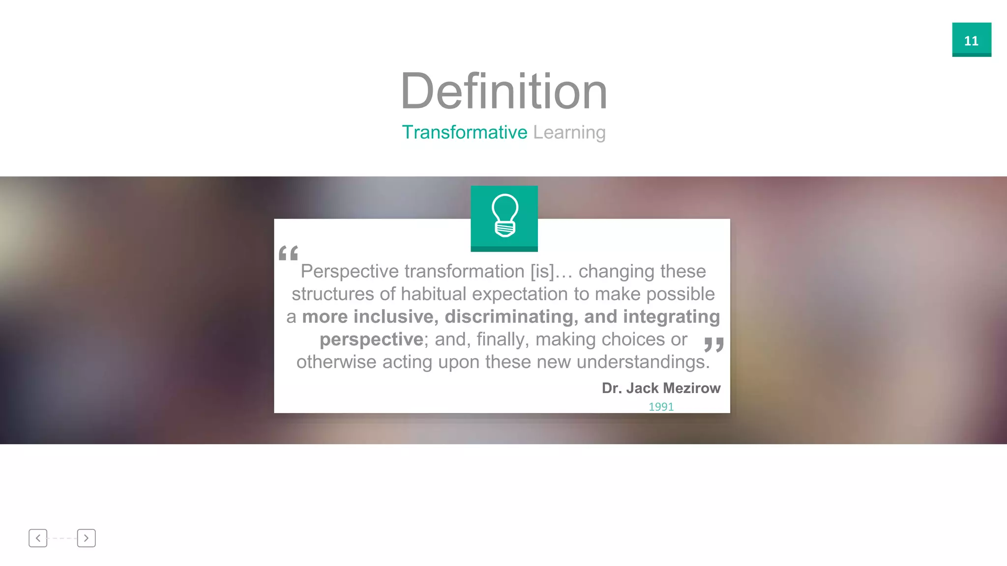11
Transformative Learning
Definition
”
“
Dr. Jack Mezirow
1991
Perspective transformation [is]… changing these
structures of habitual expectation to make possible
a more inclusive, discriminating, and integrating
perspective; and, finally, making choices or
otherwise acting upon these new understandings.
 