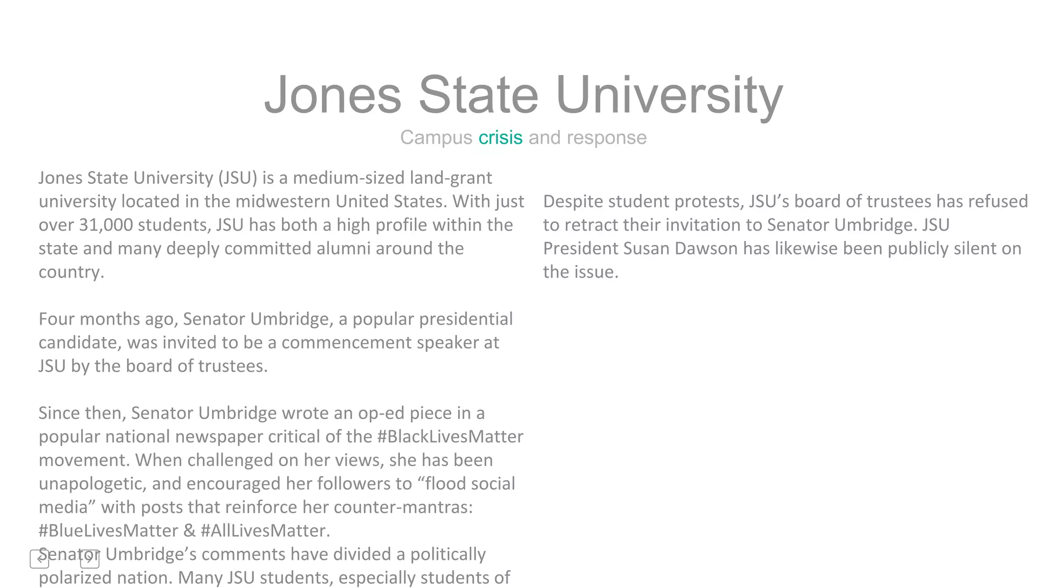 Campus crisis and response
Jones State University
Jones State University (JSU) is a medium-sized land-grant
university located in the midwestern United States. With just
over 31,000 students, JSU has both a high profile within the
state and many deeply committed alumni around the
country.
Four months ago, Senator Umbridge, a popular presidential
candidate, was invited to be a commencement speaker at
JSU by the board of trustees.
Since then, Senator Umbridge wrote an op-ed piece in a
popular national newspaper critical of the #BlackLivesMatter
movement. When challenged on her views, she has been
unapologetic, and encouraged her followers to “flood social
media” with posts that reinforce her counter-mantras:
#BlueLivesMatter & #AllLivesMatter.
Senator Umbridge’s comments have divided a politically
polarized nation. Many JSU students, especially students of
Despite student protests, JSU’s board of trustees has refused
to retract their invitation to Senator Umbridge. JSU
President Susan Dawson has likewise been publicly silent on
the issue.
 