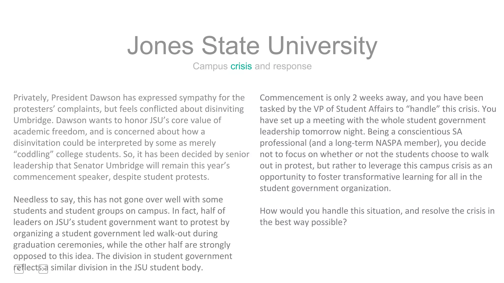 Campus crisis and response
Jones State University
Privately, President Dawson has expressed sympathy for the
protesters’ complaints, but feels conflicted about disinviting
Umbridge. Dawson wants to honor JSU’s core value of
academic freedom, and is concerned about how a
disinvitation could be interpreted by some as merely
“coddling” college students. So, it has been decided by senior
leadership that Senator Umbridge will remain this year’s
commencement speaker, despite student protests.
Needless to say, this has not gone over well with some
students and student groups on campus. In fact, half of
leaders on JSU’s student government want to protest by
organizing a student government led walk-out during
graduation ceremonies, while the other half are strongly
opposed to this idea. The division in student government
reflects a similar division in the JSU student body.
Commencement is only 2 weeks away, and you have been
tasked by the VP of Student Affairs to “handle” this crisis. You
have set up a meeting with the whole student government
leadership tomorrow night. Being a conscientious SA
professional (and a long-term NASPA member), you decide
not to focus on whether or not the students choose to walk
out in protest, but rather to leverage this campus crisis as an
opportunity to foster transformative learning for all in the
student government organization.
How would you handle this situation, and resolve the crisis in
the best way possible?
 