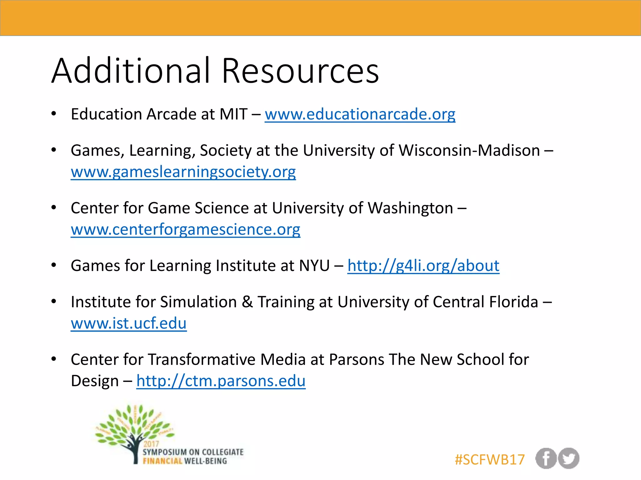 #SCFWB17
Additional Resources
• Education Arcade at MIT – www.educationarcade.org
• Games, Learning, Society at the University of Wisconsin-Madison –
www.gameslearningsociety.org
• Center for Game Science at University of Washington –
www.centerforgamescience.org
• Games for Learning Institute at NYU – http://g4li.org/about
• Institute for Simulation & Training at University of Central Florida –
www.ist.ucf.edu
• Center for Transformative Media at Parsons The New School for
Design – http://ctm.parsons.edu
 