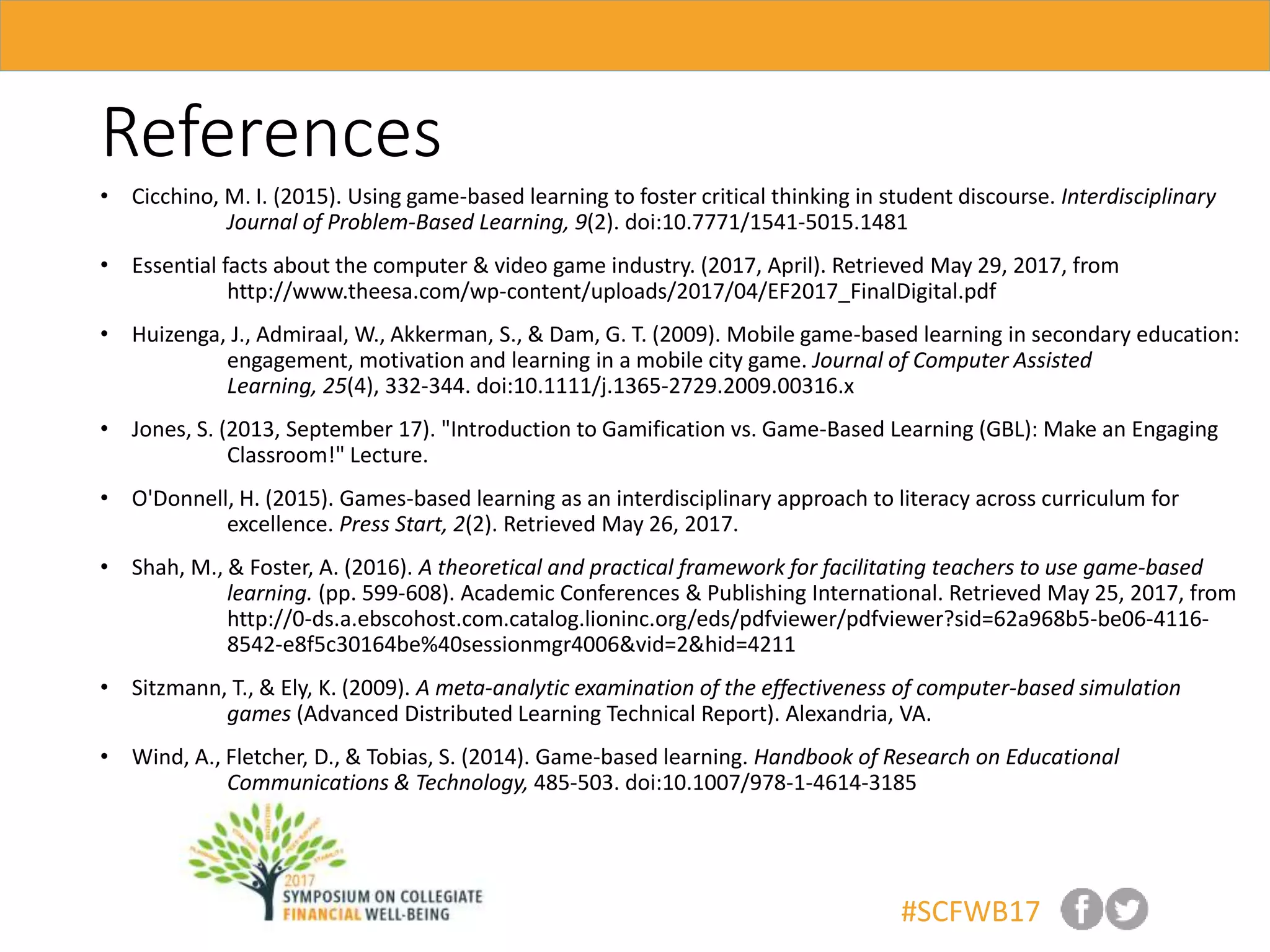 #SCFWB17
References
• Cicchino, M. I. (2015). Using game-based learning to foster critical thinking in student discourse. Interdisciplinary
Journal of Problem-Based Learning, 9(2). doi:10.7771/1541-5015.1481
• Essential facts about the computer & video game industry. (2017, April). Retrieved May 29, 2017, from
http://www.theesa.com/wp-content/uploads/2017/04/EF2017_FinalDigital.pdf
• Huizenga, J., Admiraal, W., Akkerman, S., & Dam, G. T. (2009). Mobile game-based learning in secondary education:
engagement, motivation and learning in a mobile city game. Journal of Computer Assisted
Learning, 25(4), 332-344. doi:10.1111/j.1365-2729.2009.00316.x
• Jones, S. (2013, September 17). "Introduction to Gamification vs. Game-Based Learning (GBL): Make an Engaging
Classroom!" Lecture.
• O'Donnell, H. (2015). Games-based learning as an interdisciplinary approach to literacy across curriculum for
excellence. Press Start, 2(2). Retrieved May 26, 2017.
• Shah, M., & Foster, A. (2016). A theoretical and practical framework for facilitating teachers to use game-based
learning. (pp. 599-608). Academic Conferences & Publishing International. Retrieved May 25, 2017, from
http://0-ds.a.ebscohost.com.catalog.lioninc.org/eds/pdfviewer/pdfviewer?sid=62a968b5-be06-4116-
8542-e8f5c30164be%40sessionmgr4006&vid=2&hid=4211
• Sitzmann, T., & Ely, K. (2009). A meta-analytic examination of the effectiveness of computer-based simulation
games (Advanced Distributed Learning Technical Report). Alexandria, VA.
• Wind, A., Fletcher, D., & Tobias, S. (2014). Game-based learning. Handbook of Research on Educational
Communications & Technology, 485-503. doi:10.1007/978-1-4614-3185
 