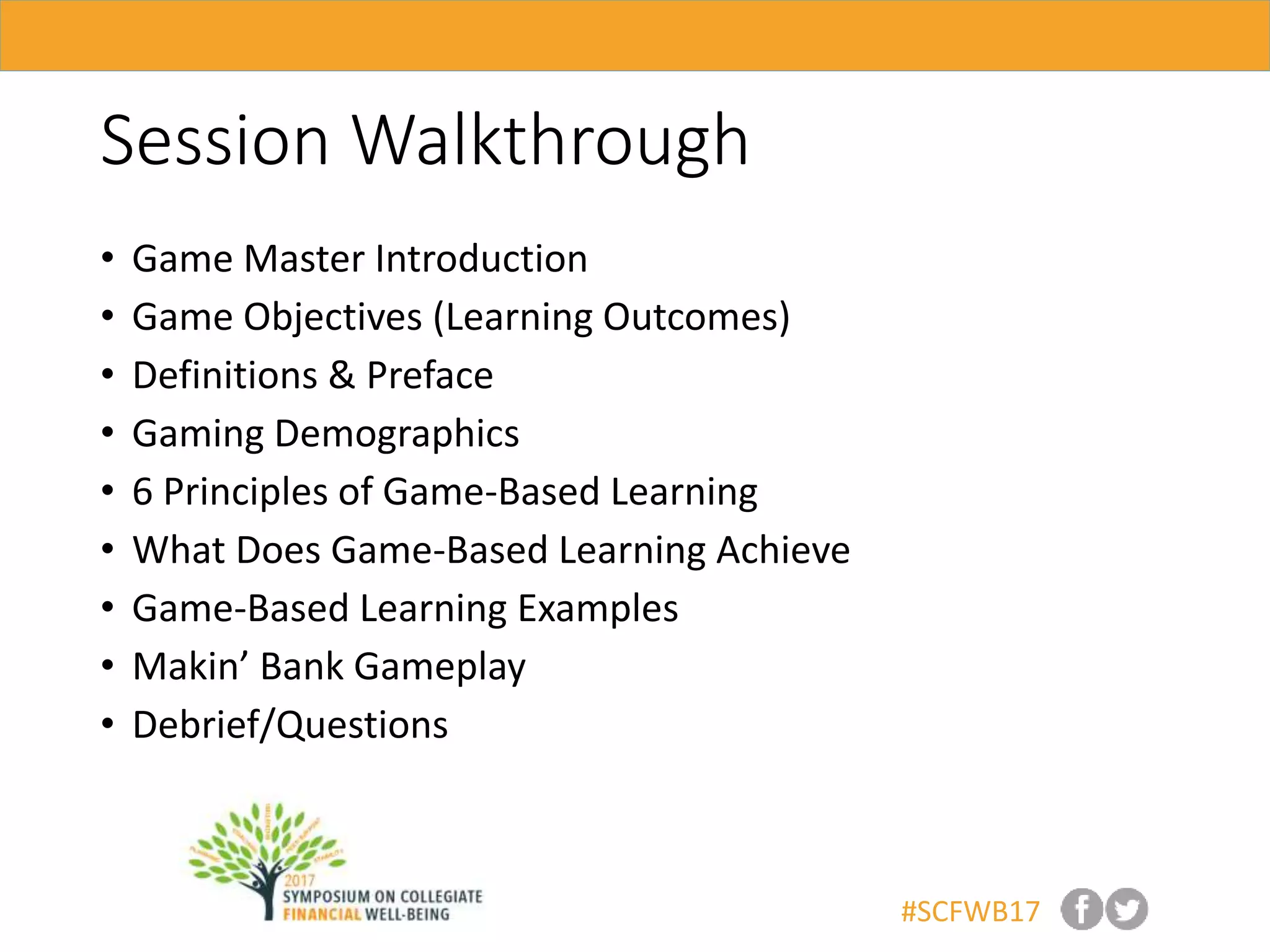 #SCFWB17
Session Walkthrough
• Game Master Introduction
• Game Objectives (Learning Outcomes)
• Definitions & Preface
• Gaming Demographics
• 6 Principles of Game-Based Learning
• What Does Game-Based Learning Achieve
• Game-Based Learning Examples
• Makin’ Bank Gameplay
• Debrief/Questions
 