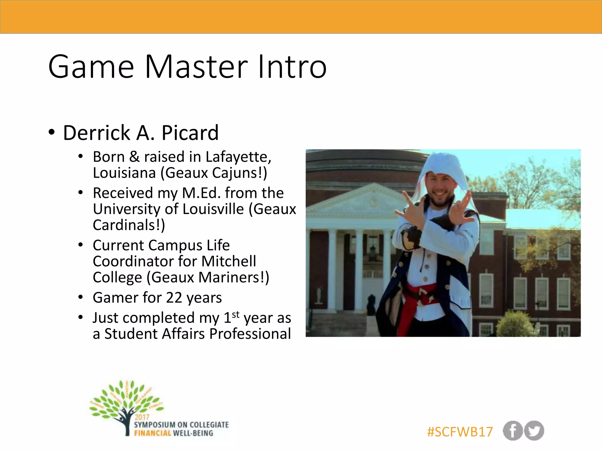 #SCFWB17
Game Master Intro
• Derrick A. Picard
• Born & raised in Lafayette,
Louisiana (Geaux Cajuns!)
• Received my M.Ed. from the
University of Louisville (Geaux
Cardinals!)
• Current Campus Life
Coordinator for Mitchell
College (Geaux Mariners!)
• Gamer for 22 years
• Just completed my 1st year as
a Student Affairs Professional
 