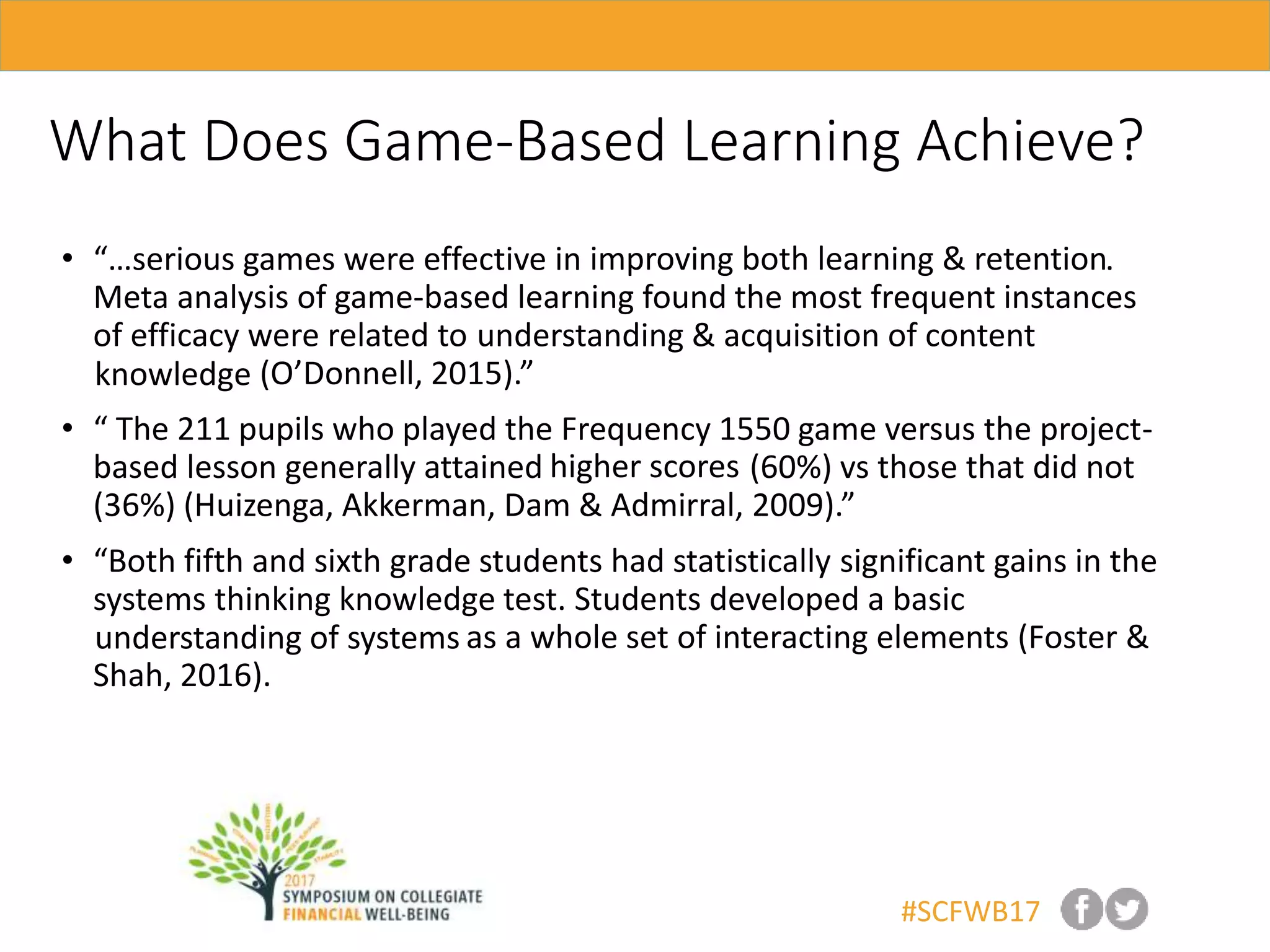 #SCFWB17
What Does Game-Based Learning Achieve?
• “…serious games were effective in .
Meta analysis of game-based learning found the most frequent instances
of efficacy were related to
(O’Donnell, 2015).”
• “ The 211 pupils who played the Frequency 1550 game versus the project-
based lesson generally attained (60%) vs those that did not
(36%) (Huizenga, Akkerman, Dam & Admirral, 2009).”
• “Both fifth and sixth grade students had statistically significant gains in the
systems thinking knowledge test. Students developed a basic
as a whole set of interacting elements (Foster &
Shah, 2016).
higher scores
improving both learning & retention
understanding of systems
understanding & acquisition of content
knowledge
 