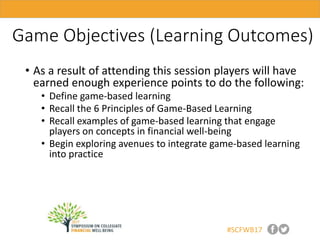 #SCFWB17
Game Objectives (Learning Outcomes)
• As a result of attending this session players will have
earned enough experience points to do the following:
• Define game-based learning
• Recall the 6 Principles of Game-Based Learning
• Recall examples of game-based learning that engage
players on concepts in financial well-being
• Begin exploring avenues to integrate game-based learning
into practice
 