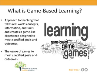 #SCFWB17
What is Game-Based Learning?
• Approach to teaching that
takes real world concepts,
information, and skills
and creates a game-like
experience designed to
meet specified goals and
outcomes.
• The usage of games to
meet specified goals and
outcomes.
 