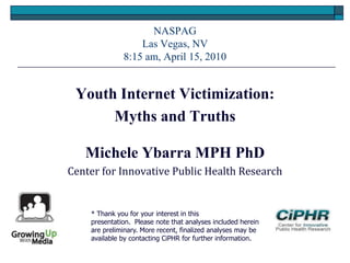 NASPAG
Las Vegas, NV
8:15 am, April 15, 2010
Youth Internet Victimization:
Myths and Truths
Michele Ybarra MPH PhD
Center for Innovative Public Health Research
* Thank you for your interest in this
presentation. Please note that analyses included herein
are preliminary. More recent, finalized analyses may be
available by contacting CiPHR for further information.
 
