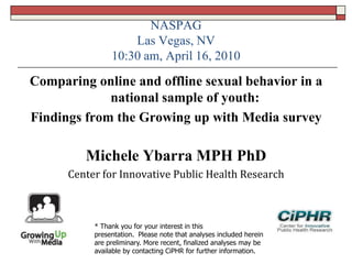 NASPAG
Las Vegas, NV
10:30 am, April 16, 2010
Comparing online and offline sexual behavior in a
national sample of youth:
Findings from the Growing up with Media survey
Michele Ybarra MPH PhD
Center for Innovative Public Health Research
* Thank you for your interest in this
presentation. Please note that analyses included herein
are preliminary. More recent, finalized analyses may be
available by contacting CiPHR for further information.
 