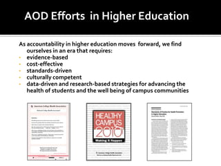 AOD Efforts in Higher Education

As accountability in higher education moves forward, we find
   ourselves in an era that requires:
• evidence-based
• cost-effective
• standards-driven
• culturally competent
• data-driven and research-based strategies for advancing the
   health of students and the well being of campus communities
 