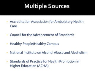 Multiple Sources

•   Accreditation Association for Ambulatory Health
    Care

•   Council for the Advancement of Standards

•   Healthy People/Healthy Campus

•   National Institute on Alcohol Abuse and Alcoholism

•   Standards of Practice for Health Promotion in
    Higher Education (ACHA)
 