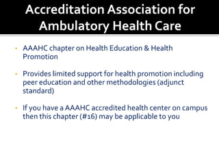 Accreditation Association for
      Ambulatory Health Care
•   AAAHC chapter on Health Education & Health
    Promotion

•   Provides limited support for health promotion including
    peer education and other methodologies (adjunct
    standard)

•   If you have a AAAHC accredited health center on campus
    then this chapter (#16) may be applicable to you
 