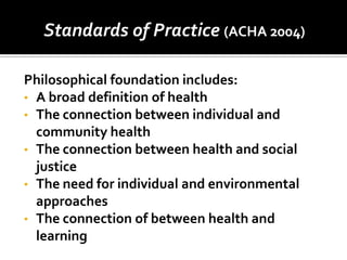 Standards of Practice (ACHA 2004)

Philosophical foundation includes:
• A broad definition of health
• The connection between individual and
  community health
• The connection between health and social
  justice
• The need for individual and environmental
  approaches
• The connection of between health and
  learning
 
