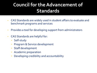 Council for the Advancement of
                Standards
•   CAS Standards are widely used in student affairs to evaluate and
    benchmark programs and services

•   Provides a tool for developing support from administrators

•   CAS Standards are helpful for:
    • Self-study
    • Program & Service development
    • Staff development
    • Academic preparation
    • Developing credibility and accountability
 