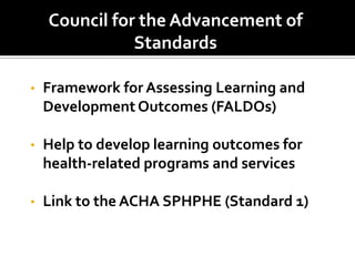 Council for the Advancement of
               Standards

•   Framework for Assessing Learning and
    Development Outcomes (FALDOs)

•   Help to develop learning outcomes for
    health-related programs and services

•   Link to the ACHA SPHPHE (Standard 1)
 