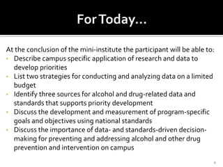 At the conclusion of the mini-institute the participant will be able to:
• Describe campus specific application of research and data to
  develop priorities
• List two strategies for conducting and analyzing data on a limited
  budget
• Identify three sources for alcohol and drug-related data and
  standards that supports priority development
• Discuss the development and measurement of program-specific
  goals and objectives using national standards
• Discuss the importance of data- and standards-driven decision-
  making for preventing and addressing alcohol and other drug
  prevention and intervention on campus
                                                                       2
 