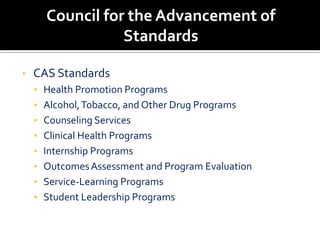 Council for the Advancement of
                 Standards

•   CAS Standards
    • Health Promotion Programs
    • Alcohol, Tobacco, and Other Drug Programs
    • Counseling Services
    • Clinical Health Programs
    • Internship Programs
    • Outcomes Assessment and Program Evaluation
    • Service-Learning Programs
    • Student Leadership Programs
 