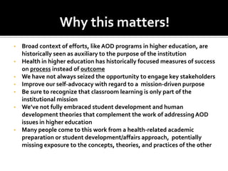 Why this matters!
•   Broad context of efforts, like AOD programs in higher education, are
    historically seen as auxiliary to the purpose of the institution
•   Health in higher education has historically focused measures of success
    on process instead of outcome
•   We have not always seized the opportunity to engage key stakeholders
•   Improve our self-advocacy with regard to a mission-driven purpose
•   Be sure to recognize that classroom learning is only part of the
    institutional mission
•   We’ve not fully embraced student development and human
    development theories that complement the work of addressing AOD
    issues in higher education
•   Many people come to this work from a health-related academic
    preparation or student development/affairs approach, potentially
    missing exposure to the concepts, theories, and practices of the other
 
