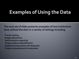 The next set of slides presents examples of how institutions
have utilized the data in a variety of settings including:

•Priority setting
•Budget allocations
•Administrative reporting
•Target audience identification
•Supplemental question development
•Program development & evaluation




                                                               30
 