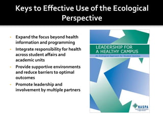 Keys to Effective Use of the Ecological
                 Perspective

•   Expand the focus beyond health
    information and programming
•   Integrate responsibility for health
    across student affairs and
    academic units
•   Provide supportive environments
    and reduce barriers to optimal
    outcomes
•   Promote leadership and
    involvement by multiple partners
 