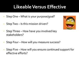 Likeable Versus Effective
•   Step One – What is your purpose/goal?

•   Step Two – Is this mission driven?

•   Step Three – How have you involved key
    stakeholders?

•   Step Four – How will you measure success?

•   Step Five – How will you ensure continued support for
    effective efforts?
 
