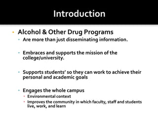 Introduction
•   Alcohol & Other Drug Programs
    • Are more than just disseminating information.

    • Embraces and supports the mission of the
      college/university.

    • Supports students’ so they can work to achieve their
      personal and academic goals

    • Engages the whole campus
      • Environmental context
      • Improves the community in which faculty, staff and students
        live, work, and learn
 