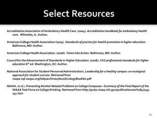 Accreditation Association of Ambulatory Health Care. (2004). Accreditation handbook for ambulatory health
    care. Wilmette, IL: Author.

American College Health Association (2005). Standards of practice for health promotion in higher education.
   Baltimore, MD: Author.

American College Health Association. (2006). Vision Into Action. Baltimore, MD: Author.

Council for the Advancement of Standards in Higher Education. (2006). CAS professional standards for higher
   education 6th ed. Washington, DC: Author.

National Association for Student Personnel Administrators. Leadership for a healthy campus: an ecological
    approach for student success. Retrieved from
    naspa-sql.naspa.org/help/archives/docs/EcologyBooklet.pdf

NIAAA. (n.d.). Preventing Alcohol-Related Problems on College Campuses—Summary of the Final Report of the
   NIAAA Task Force on College Drinking. Retrieved from http://pubs.niaaa.nih.gov/publications/arh284/249-
   251.htm




                                                                                                              60
 
