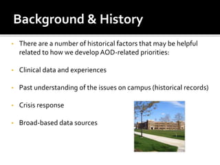 Background & History
•   There are a number of historical factors that may be helpful
    related to how we develop AOD-related priorities:

•   Clinical data and experiences

•   Past understanding of the issues on campus (historical records)

•   Crisis response

•   Broad-based data sources
 