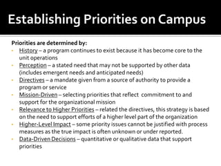 Establishing Priorities on Campus
Priorities are determined by:
• History – a program continues to exist because it has become core to the
   unit operations
• Perception – a stated need that may not be supported by other data
   (includes emergent needs and anticipated needs)
• Directives – a mandate given from a source of authority to provide a
   program or service
• Mission-Driven – selecting priorities that reflect commitment to and
   support for the organizational mission
• Relevance to Higher Priorities – related the directives, this strategy is based
   on the need to support efforts of a higher level part of the organization
• Higher-Level Impact – some priority issues cannot be justified with process
   measures as the true impact is often unknown or under reported.
• Data-Driven Decisions – quantitative or qualitative data that support
   priorities
 