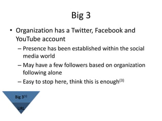 Big 3
• Organization has a Twitter, Facebook and
  YouTube account
  – Presence has been established within the social
    media world
  – May have a few followers based on organization
    following alone
  – Easy to stop here, think this is enough(3)
 