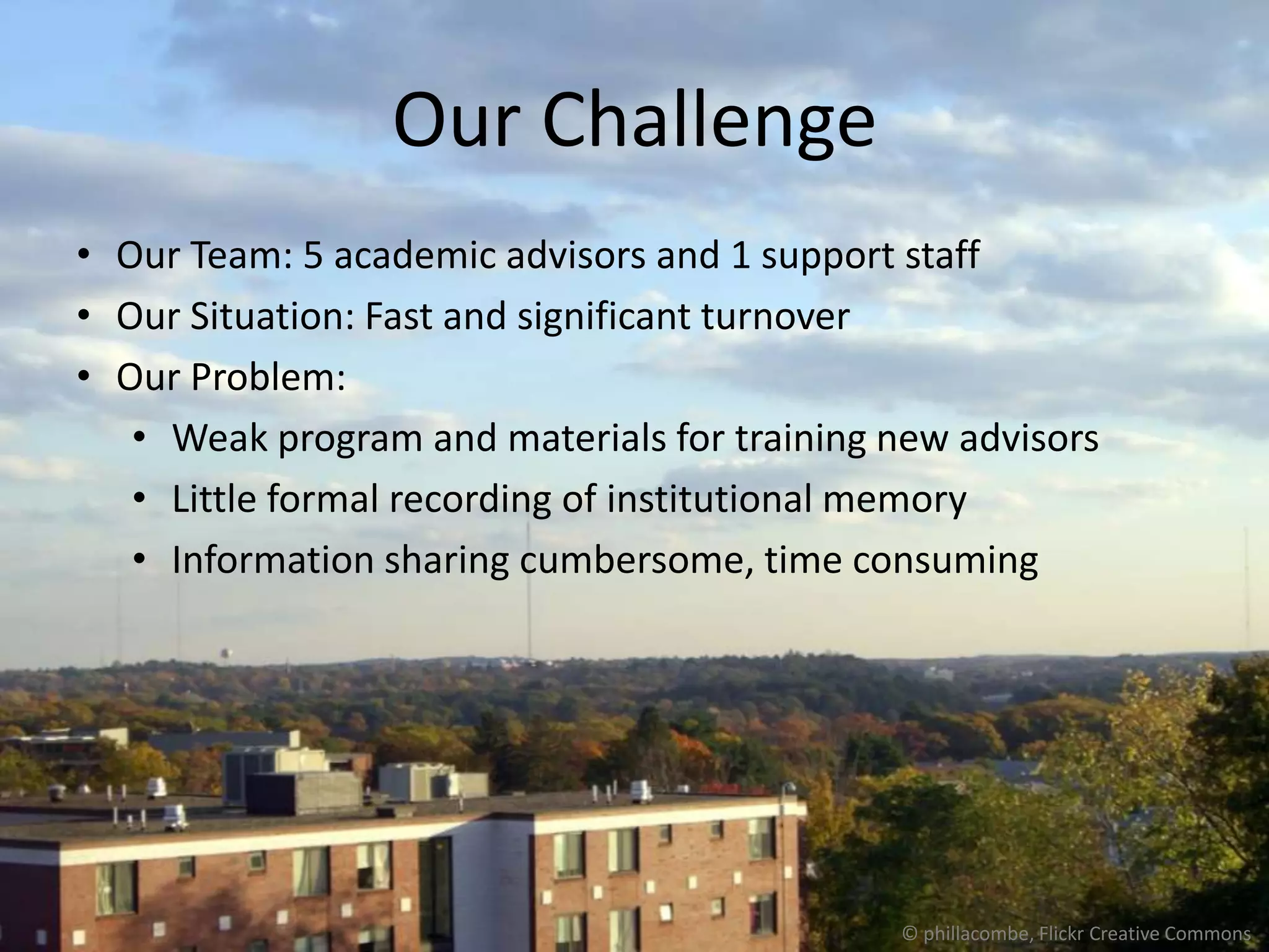 Our Challenge
• Our Team: 5 academic advisors and 1 support staff
• Our Situation: Fast and significant turnover
• Our Problem:
   • Weak program and materials for training new advisors
   • Little formal recording of institutional memory
   • Information sharing cumbersome, time consuming




                                             © phillacombe, Flickr Creative Commons
 