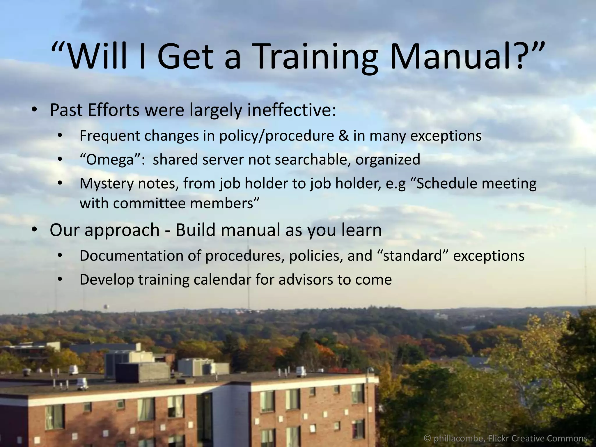 “Will I Get a Training Manual?”
• Past Efforts were largely ineffective:
   • Frequent changes in policy/procedure & in many exceptions
   • “Omega”: shared server not searchable, organized
   • Mystery notes, from job holder to job holder, e.g “Schedule meeting
     with committee members”
• Our approach - Build manual as you learn
   • Documentation of procedures, policies, and “standard” exceptions
   • Develop training calendar for advisors to come




                                                       © phillacombe, Flickr Creative Commons
 