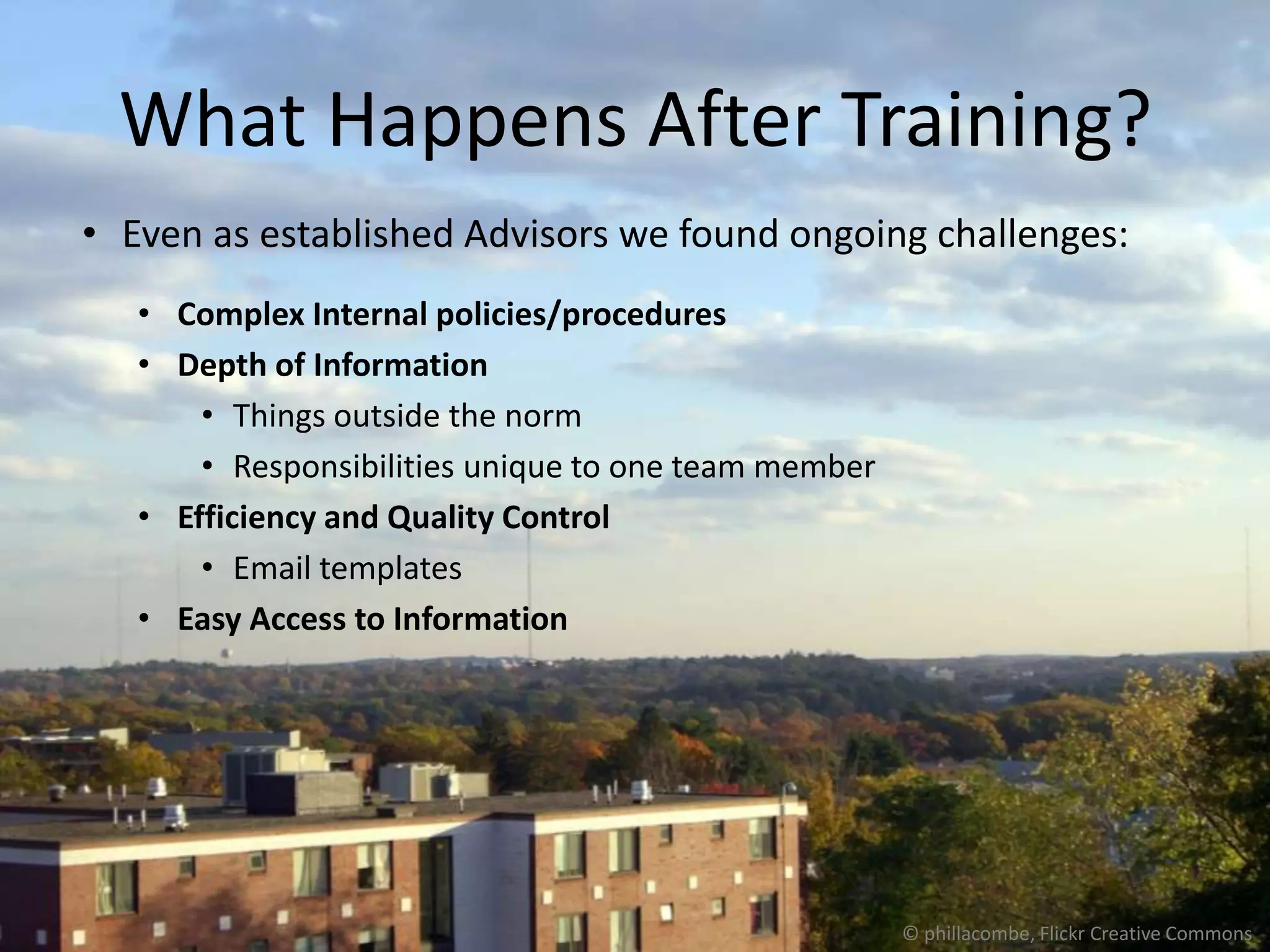 What Happens After Training?
• Even as established Advisors we found ongoing challenges:
   • Complex Internal policies/procedures
   • Depth of Information
       • Things outside the norm
       • Responsibilities unique to one team member
   • Efficiency and Quality Control
       • Email templates
   • Easy Access to Information




                                                      © phillacombe, Flickr Creative Commons
 