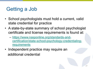 Getting a Job
• School psychologists must hold a current, valid
state credential for practice
• A state-by-state summary of school psychologist
certificate and license requirements is found at:
– https://www.nasponline.org/standards-and-
certification/state-school-psychology-credentialing-
requirements
• Independent practice may require an
additional credential
27
 