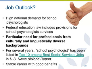 Job Outlook?
• High national demand for school
psychologists
• Federal education law includes provisions for
school psychologists services
• Particular need for professionals from
culturally and linguistically diverse
backgrounds
• For several years, “school psychologist” has been
listed in Top 10 among Best Social Services Jobs
in U.S. News &World Report.
• Stable career with good benefits 28
 