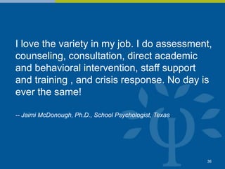 I love the variety in my job. I do assessment,
counseling, consultation, direct academic
and behavioral intervention, staff support
and training , and crisis response. No day is
ever the same!
-- Jaimi McDonough, Ph.D., School Psychologist, Texas
36
 