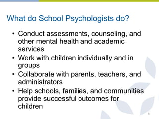What do School Psychologists do?
• Conduct assessments, counseling, and
other mental health and academic
services
• Work with children individually and in
groups
• Collaborate with parents, teachers, and
administrators
• Help schools, families, and communities
provide successful outcomes for
children
6
 