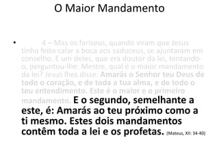 O Maior Mandamento 
• 4 – Mas os fariseus, quando viram que Jesus 
tinha feito calar a boca aos saduceus, se ajuntaram em 
conselho. E um deles, que era doutor da lei, tentando-o, 
perguntou-lhe: Mestre, qual é o maior mandamento 
da lei? Jesus lhes disse: Amarás o Senhor teu Deus de 
todo o coração, e de toda a tua alma, e de todo o 
teu entendimento. Este é o maior e o primeiro 
mandamento. E o segundo, semelhante a 
este, é: Amarás ao teu próximo como a 
ti mesmo. Estes dois mandamentos 
contêm toda a lei e os profetas. (Mateus, XII: 34-40) 
 