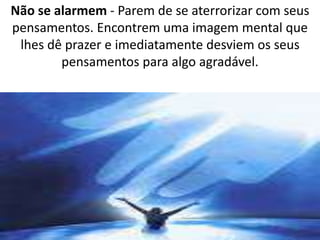 Não se alarmem - Parem de se aterrorizar com seus 
pensamentos. Encontrem uma imagem mental que 
lhes dê prazer e imediatamente desviem os seus 
pensamentos para algo agradável. 
 