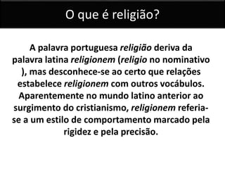 O que é religião? 
A palavra portuguesa religião deriva da 
palavra latina religionem (religio no nominativo 
), mas desconhece-se ao certo que relações 
estabelece religionem com outros vocábulos. 
Aparentemente no mundo latino anterior ao 
surgimento do cristianismo, religionem referia-se 
a um estilo de comportamento marcado pela 
rigidez e pela precisão. 
 