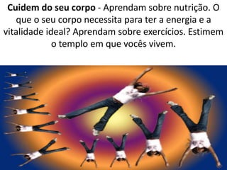 Cuidem do seu corpo - Aprendam sobre nutrição. O 
que o seu corpo necessita para ter a energia e a 
vitalidade ideal? Aprendam sobre exercícios. Estimem 
o templo em que vocês vivem. 
 